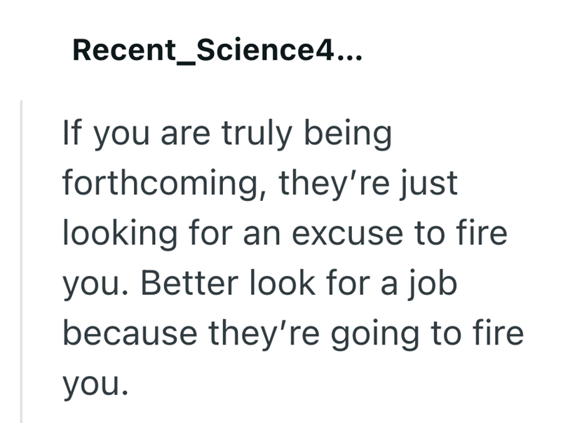 Recent_Science4... If you are truly being forthcoming, they're just looking for an excuse to fire you. Better look for a job because they're going to fire you.