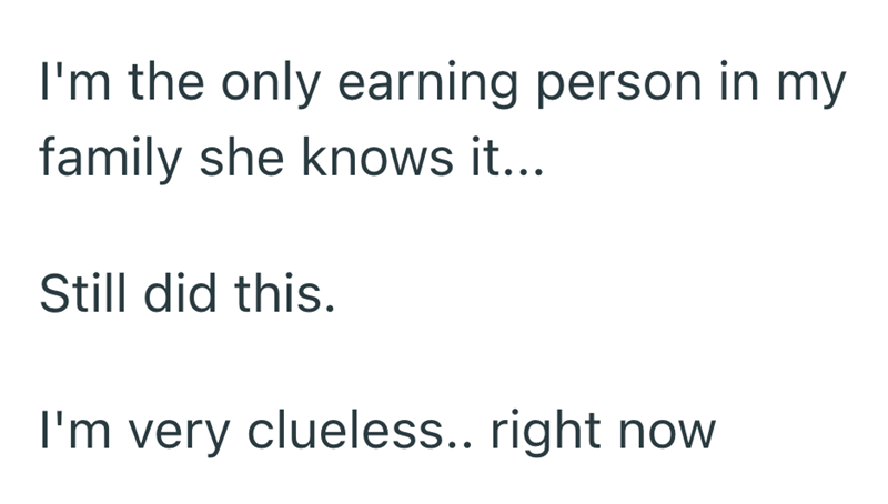 I'm the only earning person in my family she knows it... Still did this. I'm very clueless.. right now