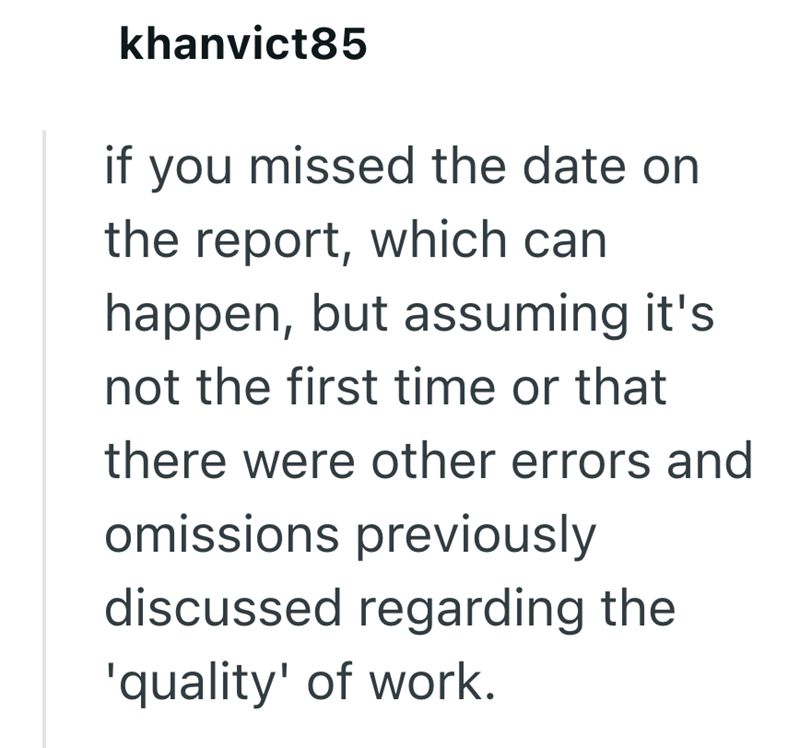 khanvict85 if you missed the date on the report, which can happen, but assuming it's not the first time or that there were other errors and omissions previously discussed regarding the 'quality' of work.