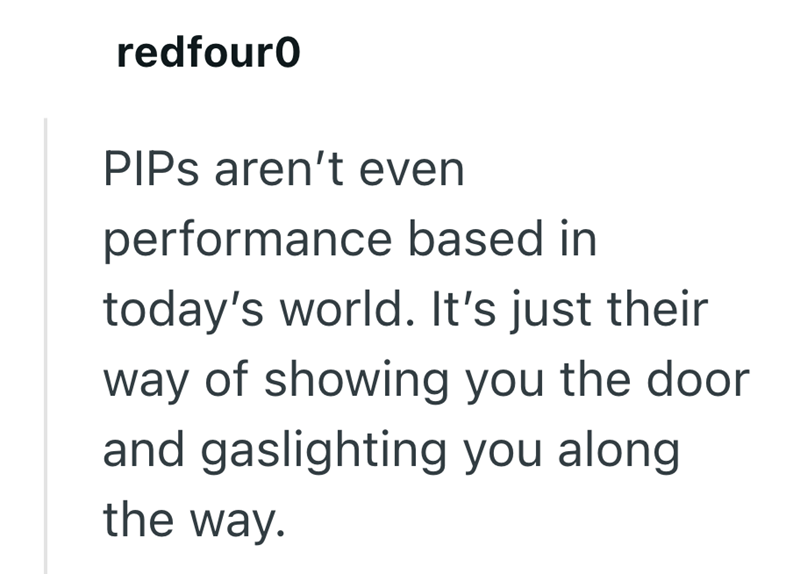 redfouro PIPs aren't even performance based in today's world. It's just their way of showing you the door and gaslighting you along the way.
