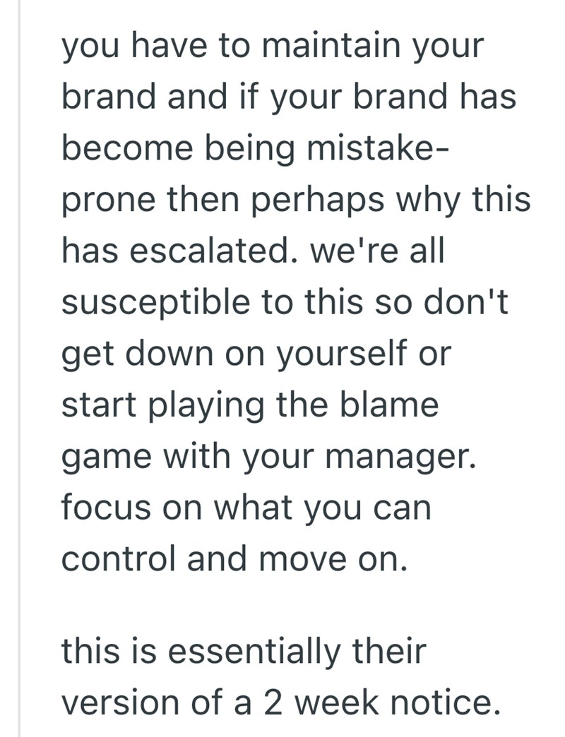 you have to maintain your brand and if your brand has become being mistake- prone then perhaps why this has escalated. we're all susceptible to this so don't get down on yourself or start playing the blame game with your manager. focus on what you can control and move on. this is essentially their version of a 2 week notice.