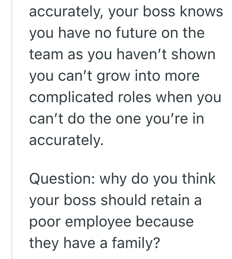 accurately, your boss knows you have no future on the team as you haven't shown you can't grow into more complicated roles when you can't do the one you're in accurately. Question: why do you think your boss should retain a poor employee because they have a family?