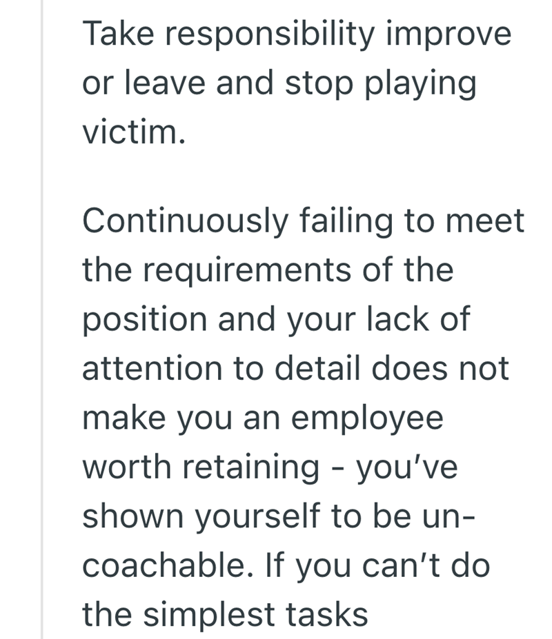 Take responsibility improve or leave and stop playing victim. Continuously failing to meet the requirements of the position and your lack of attention to detail does not make you an employee worth retaining - you've shown yourself to be un- coachable. If you can't do the simplest tasks