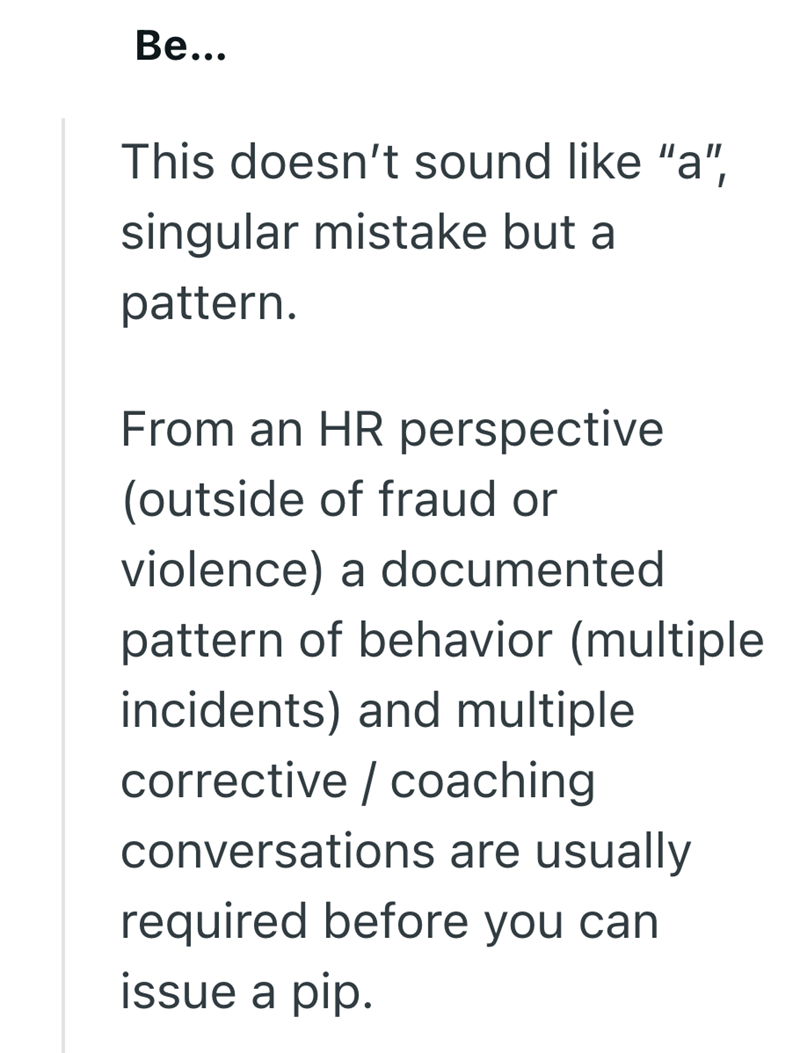 Be... This doesn't sound like "a", singular mistake but a pattern. From an HR perspective (outside of fraud or violence) a documented pattern of behavior (multiple incidents) and multiple corrective/coaching conversations are usually required before you can issue a pip.