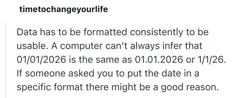 timetochangeyourlife Data has to be formatted consistently to be usable. A computer can't always infer that 01/01/2026 is the same as 01.01.2026 or 1/1/26. If someone asked you to put the date in a specific format there might be a good reason.