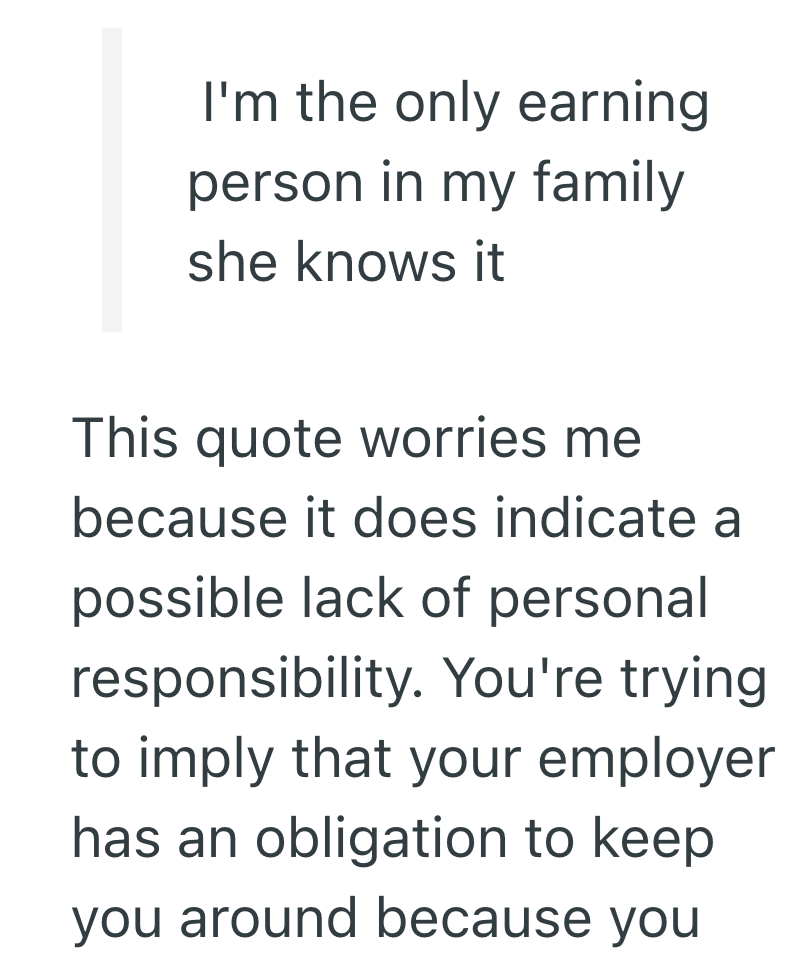 I'm the only earning person in my family she knows it This quote worries me because it does indicate a possible lack of personal responsibility. You're trying. to imply that your employer has an obligation to keep you around because you