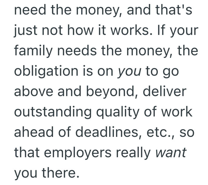 need the money, and that's just not how it works. If your family needs the money, the obligation is on you to go above and beyond, deliver outstanding quality of work ahead of deadlines, etc., so that employers really want you there.