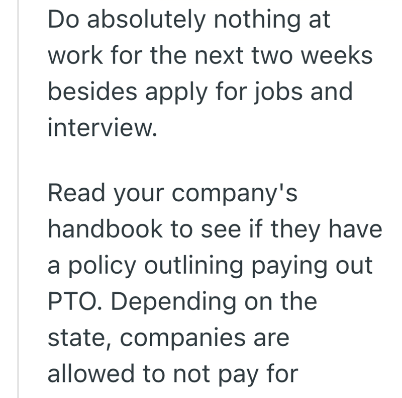 Do absolutely nothing at work for the next two weeks besides apply for jobs and interview. Read your company's handbook to see if they have a policy outlining paying out. PTO. Depending on the state, companies are allowed to not pay for