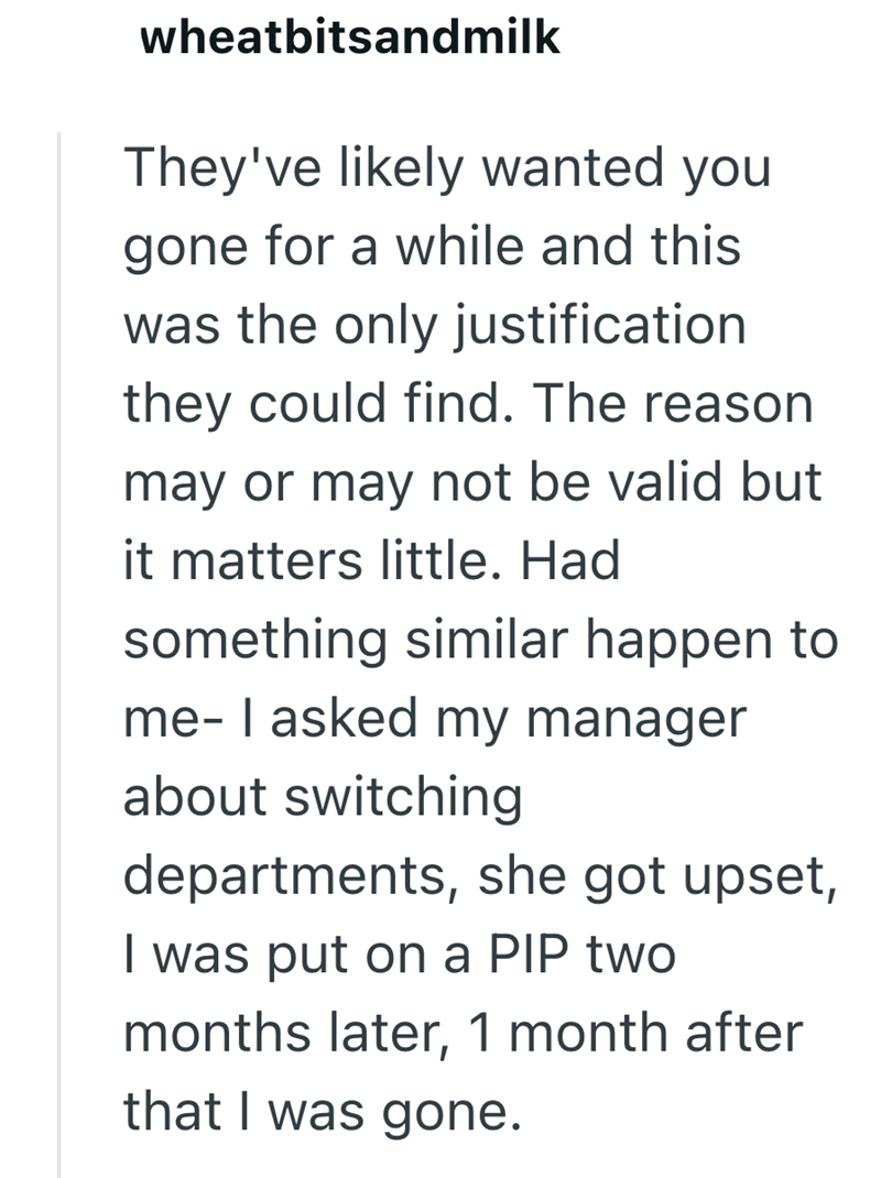 wheatbitsandmilk They've likely wanted you gone for a while and this was the only justification they could find. The reason may or may not be valid but it matters little. Had something similar happen to me- I asked my manager about switching departments, she got upset, I was put on a PIP two months later, 1 month after that I was gone.