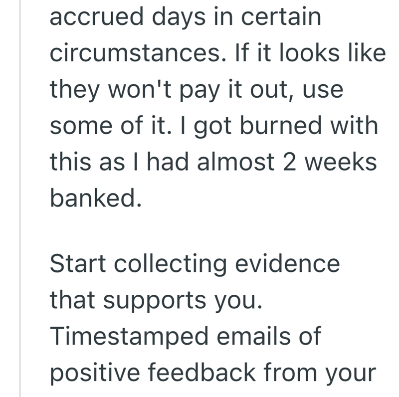 accrued days in certain circumstances. If it looks like they won't pay it out, use some of it. I got burned with this as I had almost 2 weeks banked. Start collecting evidence that supports you. Timestamped emails of positive feedback from your