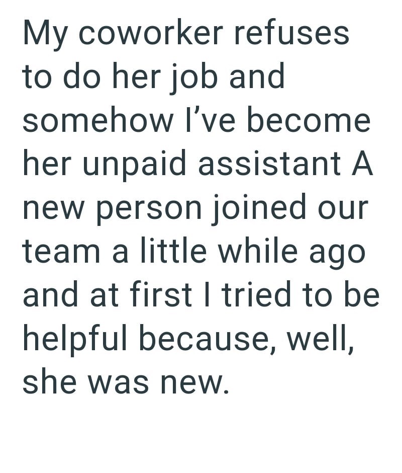 My coworker refuses to do her job and somehow I've become her unpaid assistant A new person joined our team a little while ago and at first I tried to be helpful because, well, she was new.