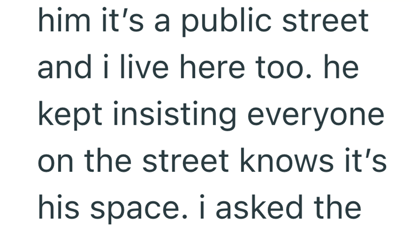 him it's a public street and i live here too. he kept insisting everyone on the street knows it's his space. i asked the