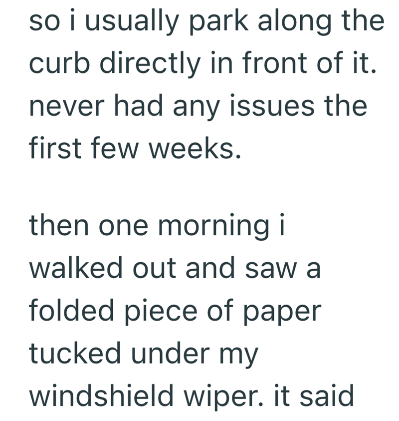 so i usually park along the curb directly in front of it. never had any issues the first few weeks. then one morning i walked out and saw a folded piece of paper tucked under my windshield wiper. it said