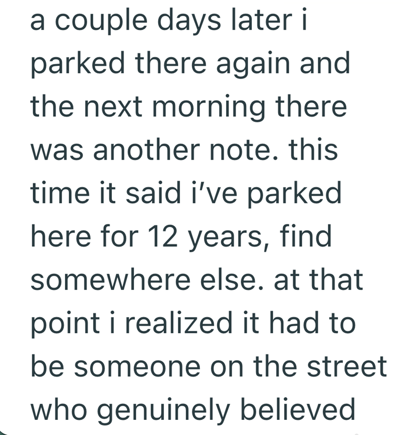 a couple days later i parked there again and the next morning there was another note. this time it said i've parked here for 12 years, find somewhere else. at that point i realized it had to be someone on the street who genuinely believed
