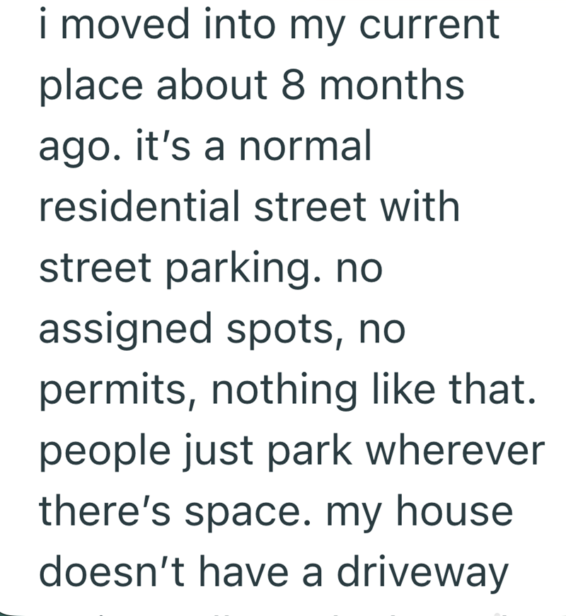 i moved into my current place about 8 months ago. it's a normal residential street with street parking. no assigned spots, no permits, nothing like that. people just park wherever there's space. my house doesn't have a driveway