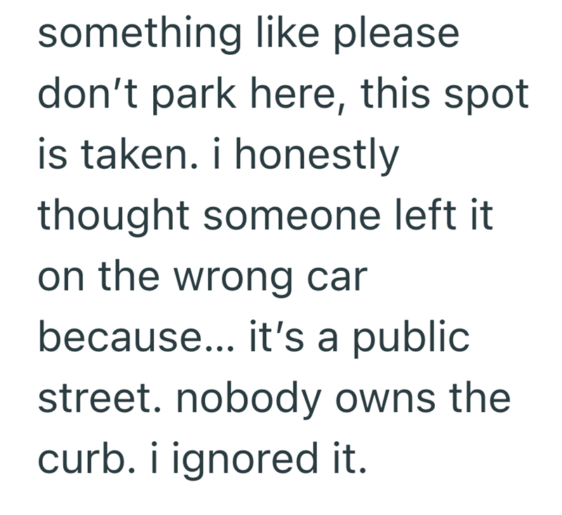 something like please don't park here, this spot is taken. i honestly thought someone left it on the wrong car because... it's a public street. nobody owns the curb. i ignored it.