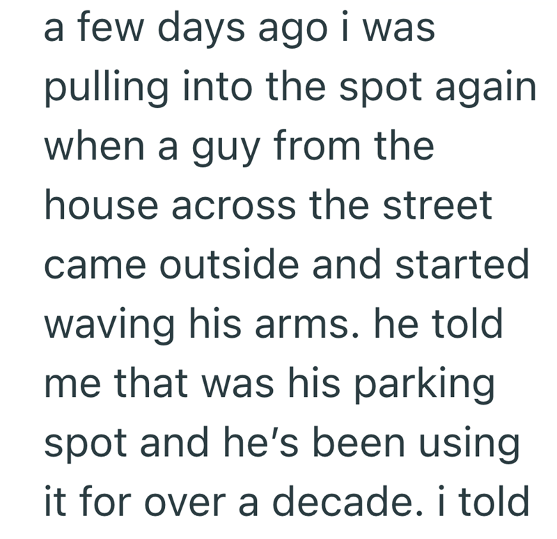 a few days ago i was pulling into the spot again when a guy from the house across the street came outside and started waving his arms. he told me that was his parking spot and he's been using it for over a decade. i told