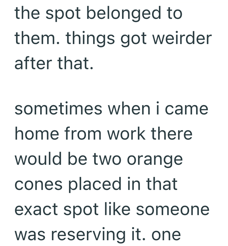 the spot belonged to them. things got weirder after that. sometimes when i came home from work there would be two orange cones placed in that exact spot like someone was reserving it. one