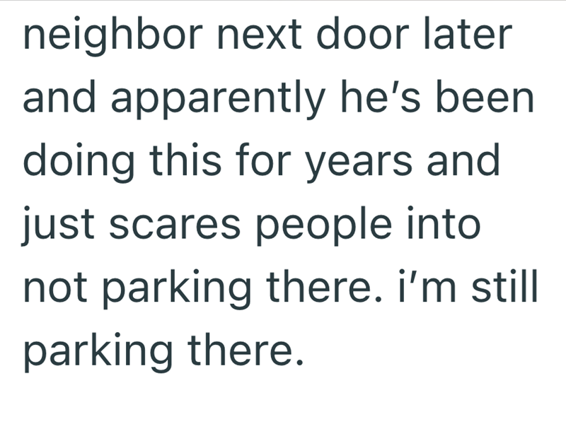 neighbor next door later and apparently he's been doing this for years and just scares people into not parking there. i'm still parking there.