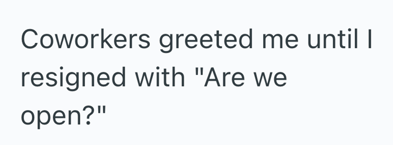Coworkers greeted me until I resigned with "Are we open?"