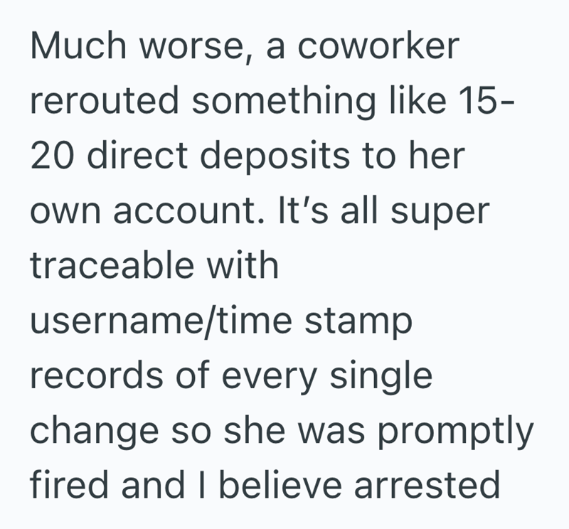 Much worse, a coworker rerouted something like 15- 20 direct deposits to her own account. It's all super traceable with username/time stamp records of every single change so she was promptly fired and I believe arrested