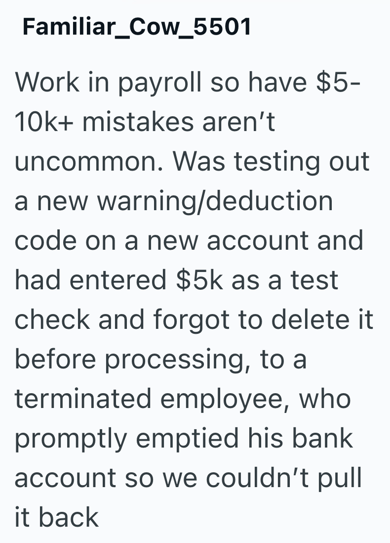 Familiar_Cow_5501 Work in payroll so have $5- 10k+ mistakes aren't uncommon. Was testing out a new warning/deduction code on a new account and had entered $5k as a test check and forgot to delete it before processing, to a terminated employee, who promptly emptied his bank account so we couldn't pull it back