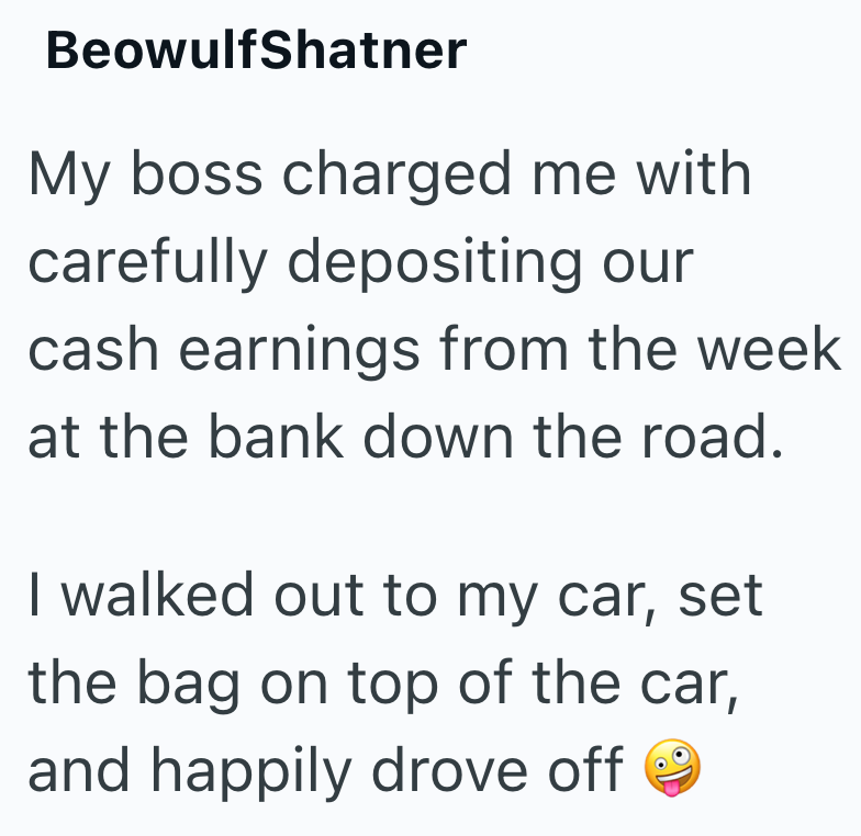 BeowulfShatner My boss charged me with carefully depositing our cash earnings from the week at the bank down the road. I walked out to my car, set the bag on top of the car, and happily drove off
