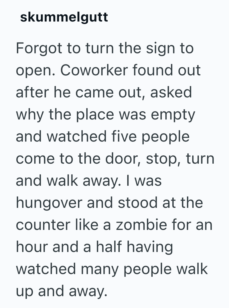 skummelgutt Forgot to turn the sign to open. Coworker found out after he came out, asked why the place was empty and watched five people come to the door, stop, turn and walk away. I was hungover and stood at the counter like a zombie for an hour and a half having watched many people walk up and away.