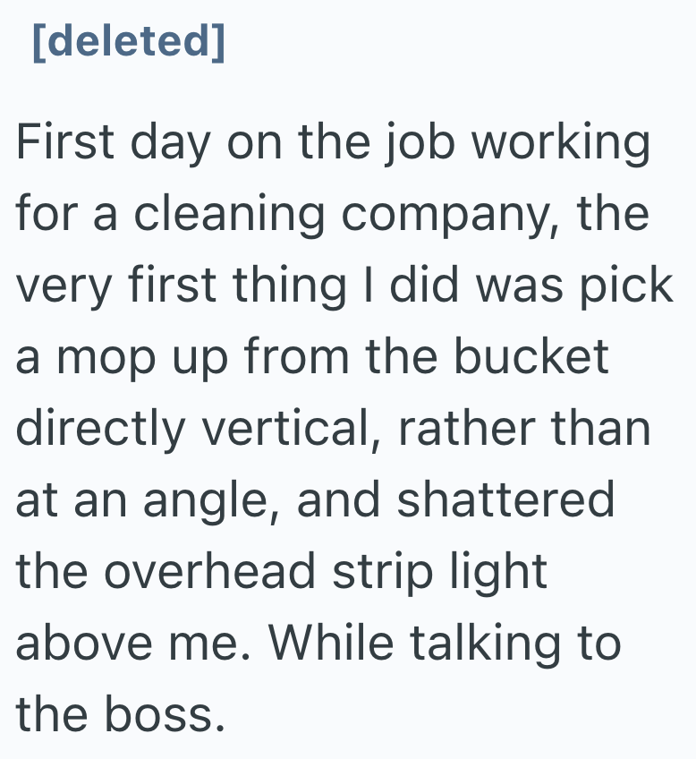 [deleted] First day on the job working for a cleaning company, the very first thing I did was pick a mop up from the bucket directly vertical, rather than at an angle, and shattered the overhead strip light above me. While talking to the boss.