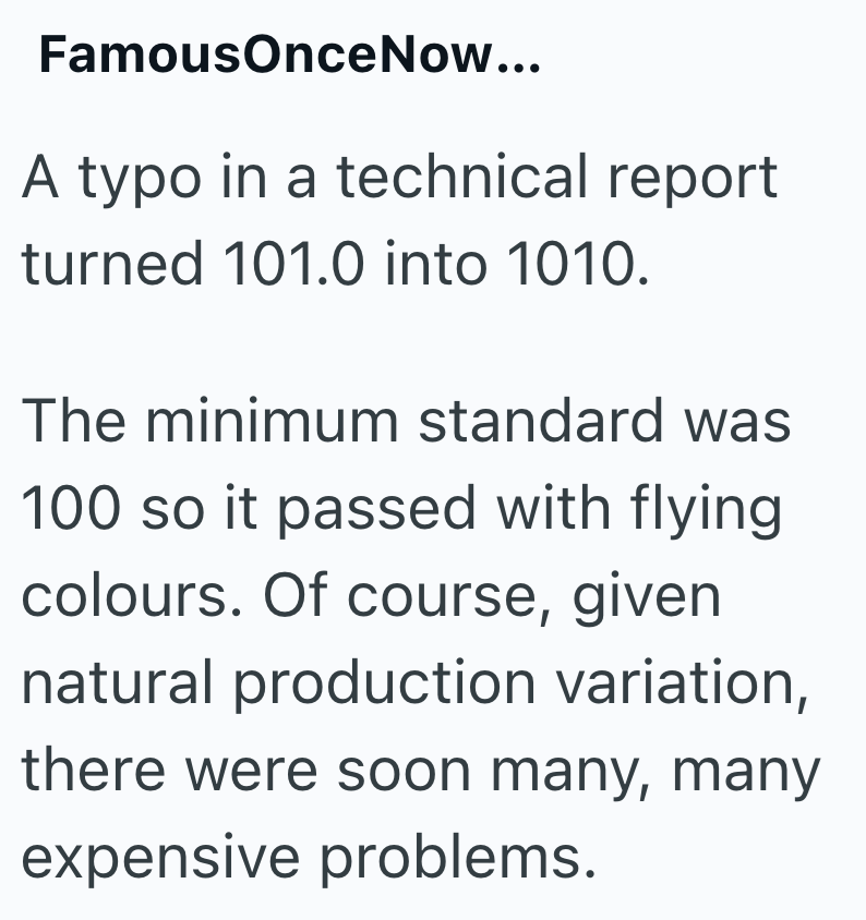 FamousOnceNow... A typo in a technical report turned 101.0 into 1010. The minimum standard was 100 so it passed with flying colours. Of course, given natural production variation, there were soon many, many expensive problems.