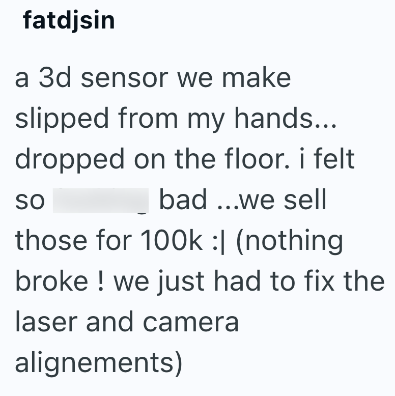 fatdjsin a 3d sensor we make slipped from my hands... dropped on the floor. i felt SO bad...we sell those for 100k :| (nothing broke ! we just had to fix the laser and camera alignements)