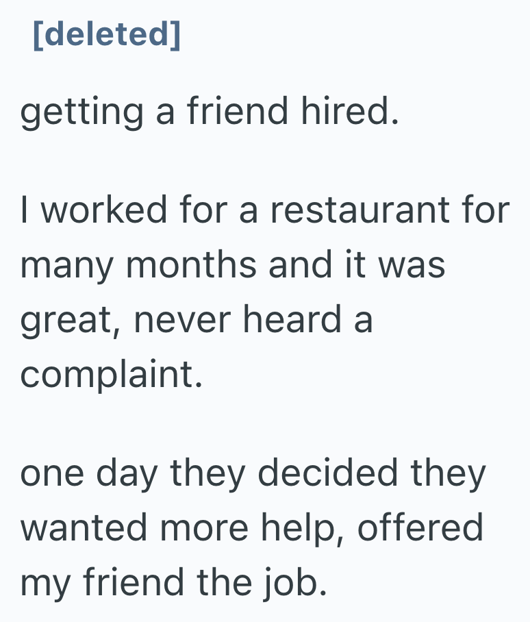 [deleted] getting a friend hired. I worked for a restaurant for many months and it was great, never heard a complaint. one day they decided they wanted more help, offered my friend the job.
