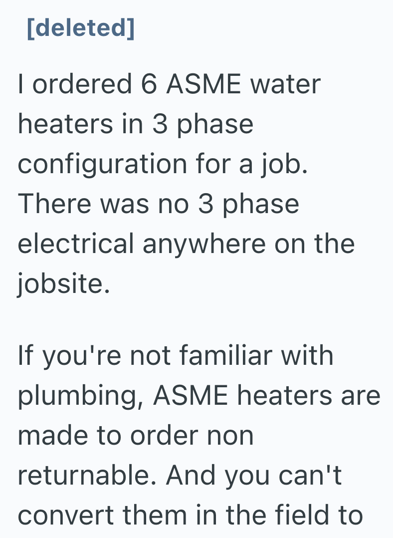 [deleted] I ordered 6 ASME water heaters in 3 phase configuration for a job. There was no 3 phase electrical anywhere on the jobsite. If you're not familiar with plumbing, ASME heaters are made to order non returnable. And you can't convert them in the field to