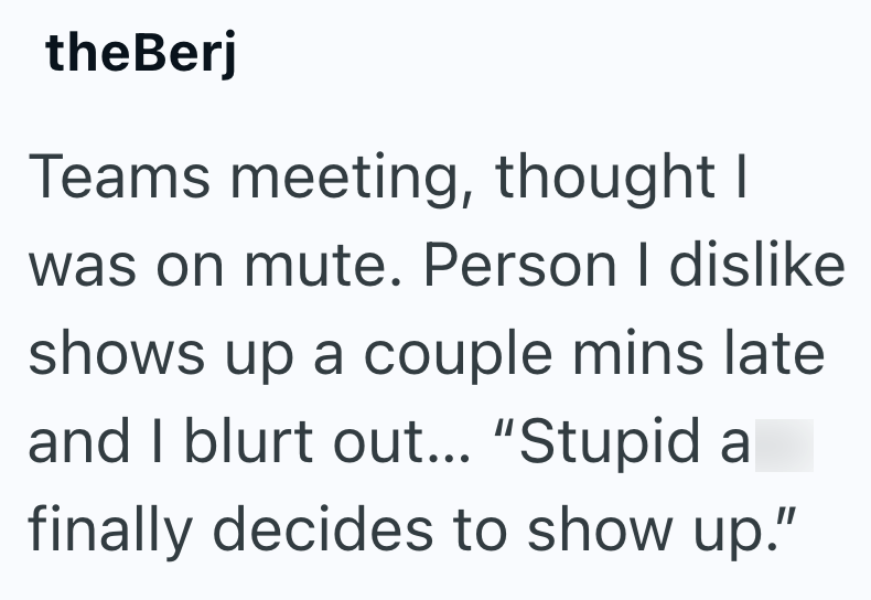 theBerj Teams meeting, thought I was on mute. Person I dislike shows up a couple mins late and I blurt out... "Stupid a finally decides to show up."