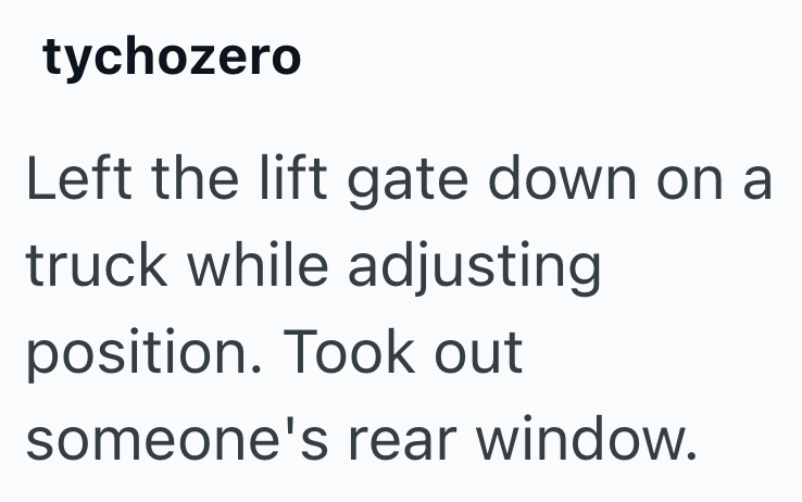 tychozero Left the lift gate down on a truck while adjusting position. Took out someone's rear window.