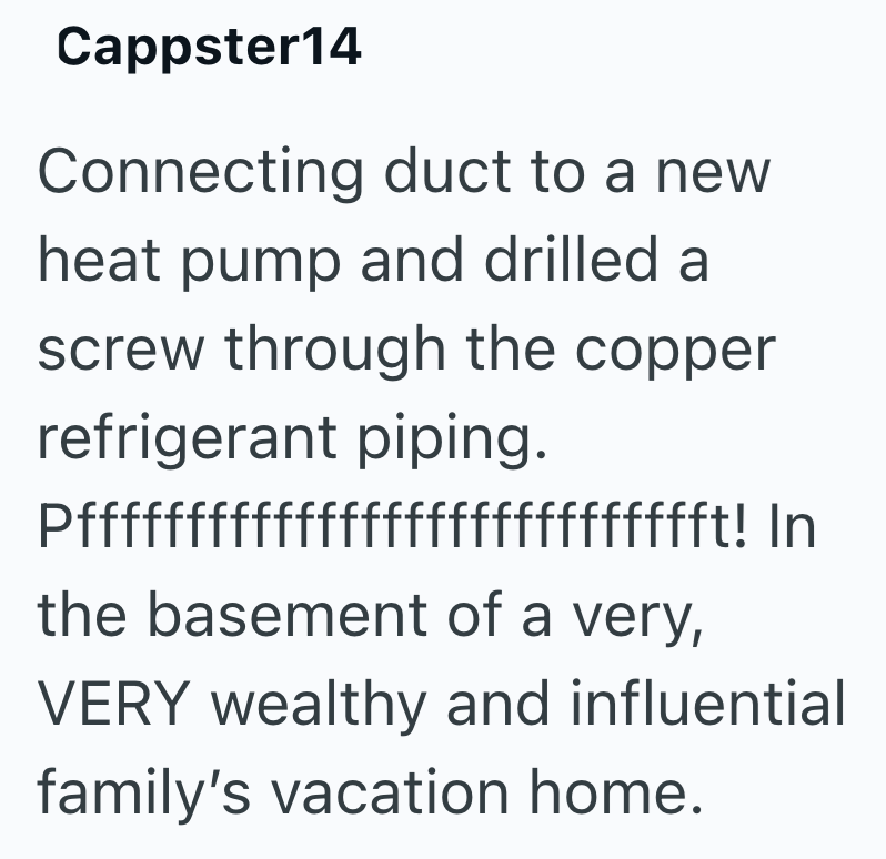 Cappster14 Connecting duct to a new heat pump and drilled a screw through the copper refrigerant piping. Pffffffffffffffffffffffffffffft! In the basement of a very, VERY wealthy and influential family's vacation home.