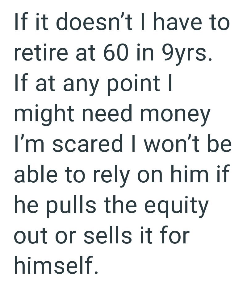 If it doesn't I have to retire at 60 in 9yrs. If at any point I might need money I'm scared I won't be able to rely on him if he pulls the equity out or sells it for himself.