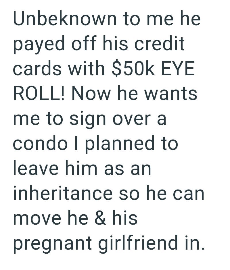 Unbeknown to me he payed off his credit cards with $50k EYE ROLL! Now he wants me to sign over a condo I planned to leave him as an inheritance so he can move he & his pregnant girlfriend in.