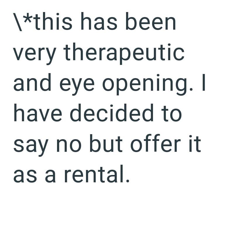 \*this has been very therapeutic and eye opening. I have decided to say no but offer it as a rental.