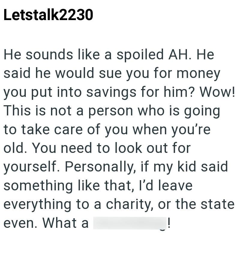 Letstalk2230 He sounds like a spoiled AH. He said he would sue you for money you put into savings for him? Wow! This is not a person who is going to take care of you when you're old. You need to look out for yourself. Personally, if my kid said something like that, I'd leave everything to a charity, or the state even. What a
