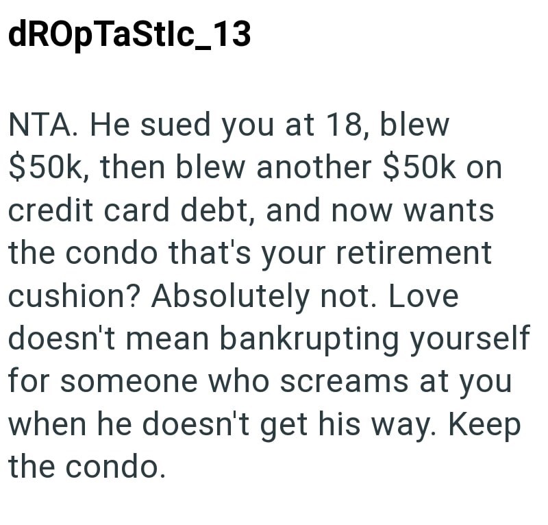 dROpTaStlc_13 NTA. He sued you at 18, blew $50k, then blew another $50k on credit card debt, and now wants the condo that's your retirement cushion? Absolutely not. Love doesn't mean bankrupting yourself for someone who screams at you when he doesn't get his way. Keep the condo.