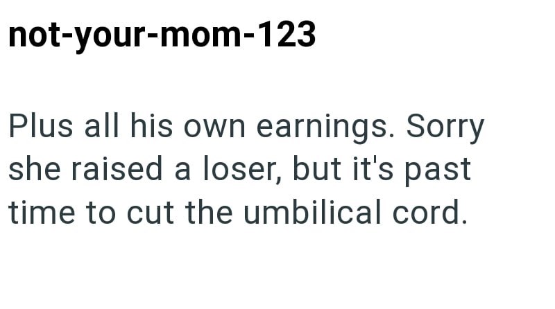 not-your-mom-123 Plus all his own earnings. Sorry she raised a loser, but it's past time to cut the umbilical cord.
