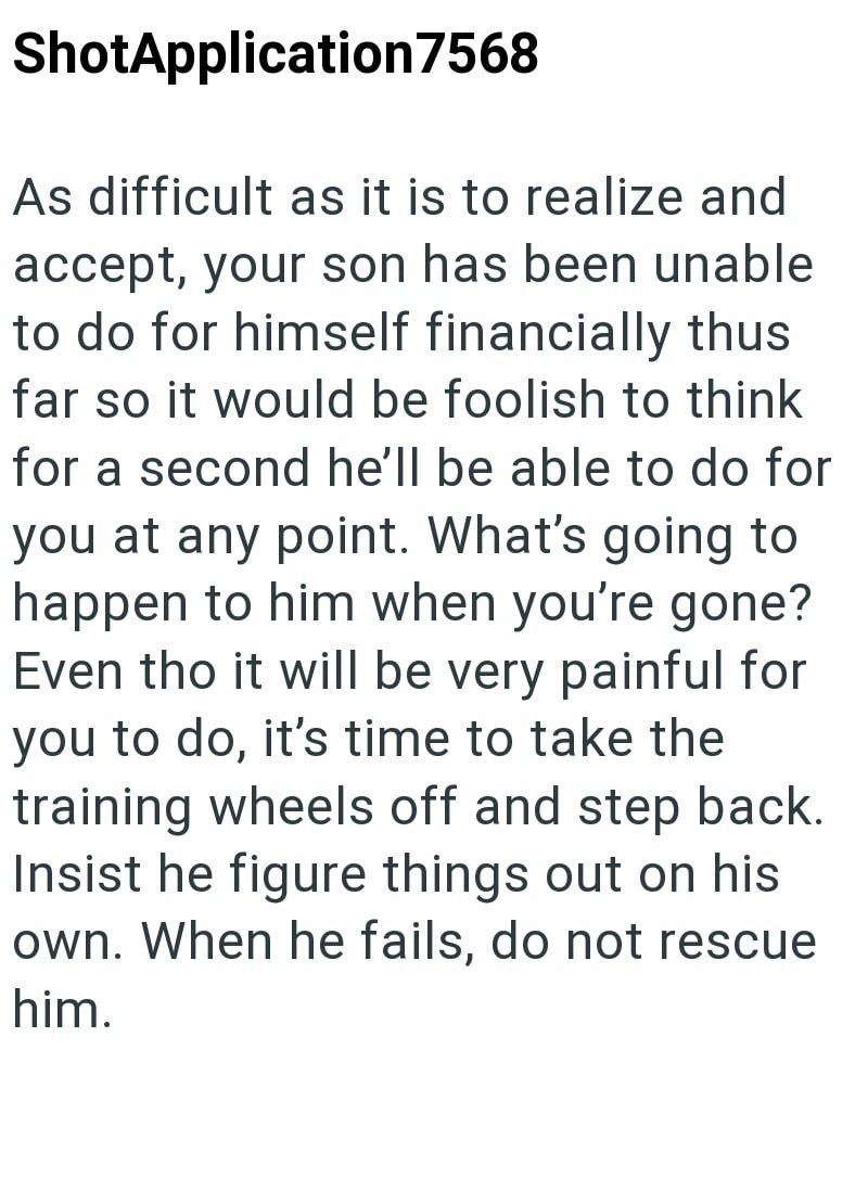 ShotApplication7568 As difficult as it is to realize and accept, your son has been unable to do for himself financially thus far so it would be foolish to think for a second he'll be able to do for you at any point. What's going to happen to him when you're gone? Even tho it will be very painful for you to do, it's time to take the training wheels off and step back. Insist he figure things out on his own. When he fails, do not rescue him.