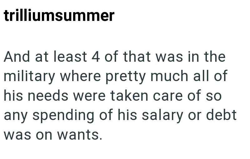 trilliumsummer And at least 4 of that was in the military where pretty much all of his needs were taken care of so any spending of his salary or debt was on wants.