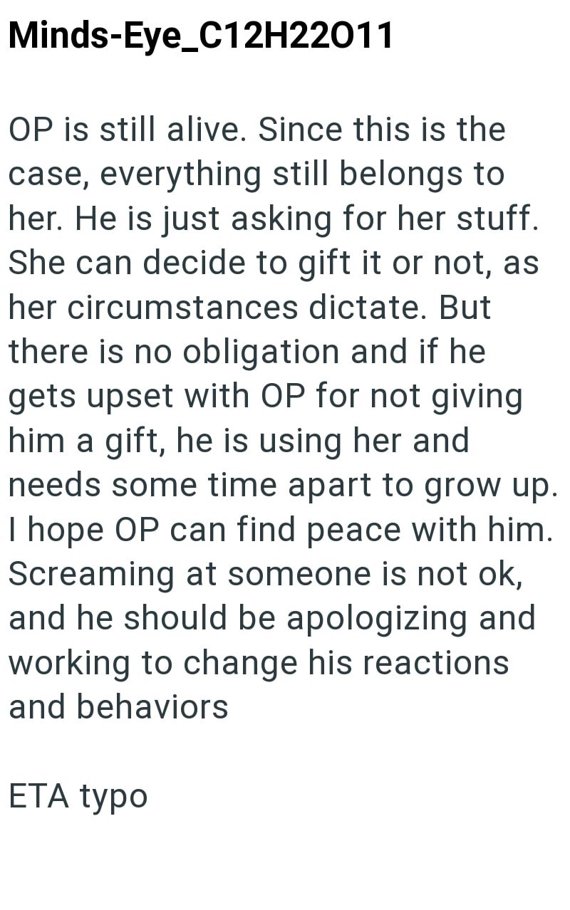 Minds-Eye_C12H22011 OP is still alive. Since this is the case, everything still belongs to her. He is just asking for her stuff. She can decide to gift it or not, as her circumstances dictate. But there is no obligation and if he gets upset with OP for not giving him a gift, he is using her and needs some time apart to grow up. I hope OP can find peace with him. Screaming at someone is not ok, and he should be apologizing and working to change his reactions and behaviors ETA typo