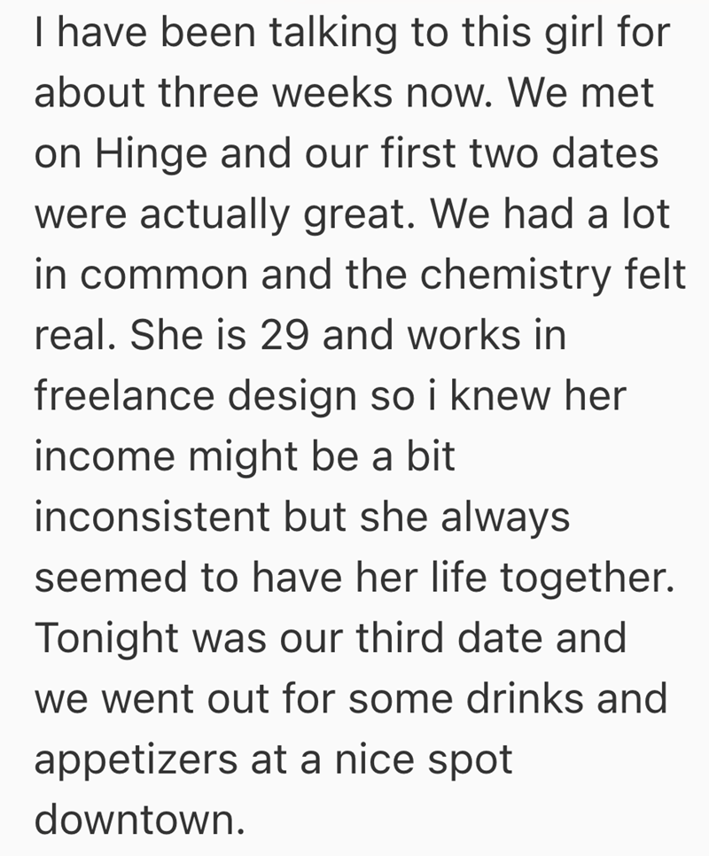 I have been talking to this girl for about three weeks now. We met on Hinge and our first two dates were actually great. We had a lot in common and the chemistry felt real. She is 29 and works in freelance design so i knew her income might be a bit inconsistent but she always seemed to have her life together. Tonight was our third date and we went out for some drinks and appetizers at a nice spot downtown.