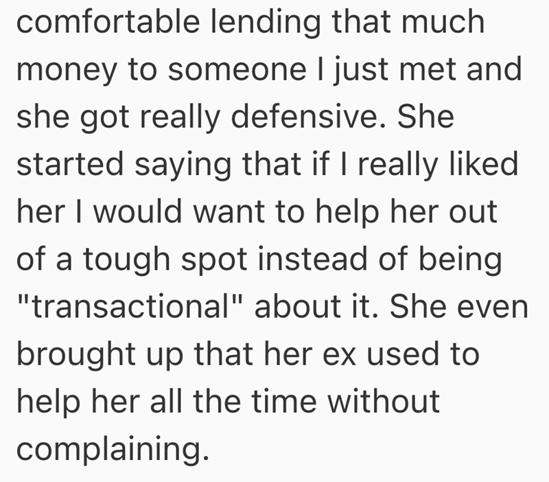 comfortable lending that much money to someone I just met and she got really defensive. She started saying that if I really liked her I would want to help her out of a tough spot instead of being "transactional" about it. She even brought up that her ex used to help her all the time without complaining.