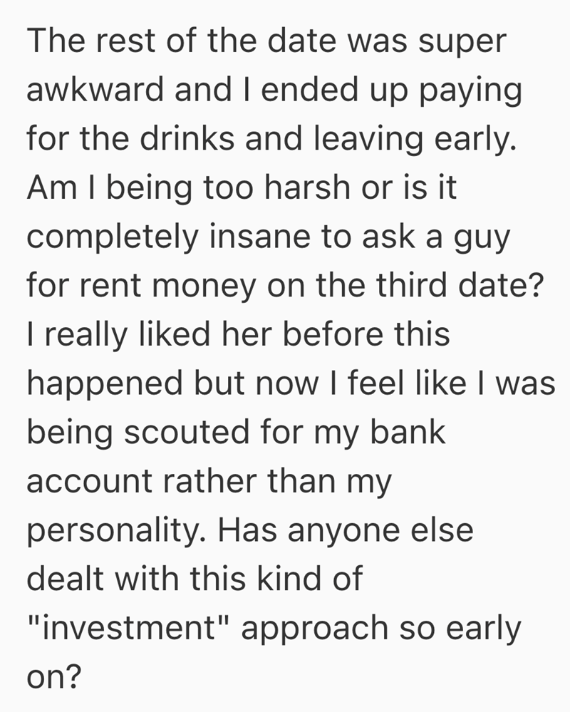 The rest of the date was super awkward and I ended up paying for the drinks and leaving early. Am I being too harsh or is it completely insane to ask a guy for rent money on the third date? I really liked her before this happened but now I feel like I was being scouted for my bank account rather than my personality. Has anyone else dealt with this kind of "investment" approach so early on?