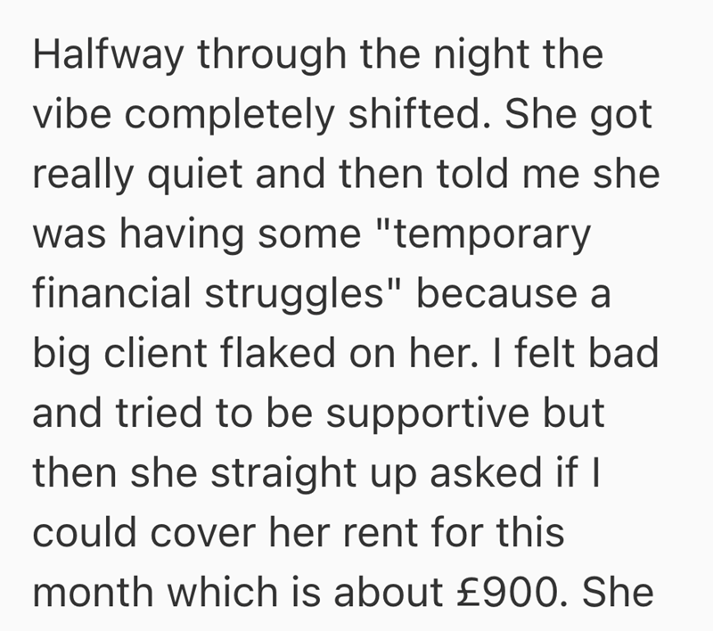Halfway through the night the vibe completely shifted. She got really quiet and then told me she was having some "temporary financial struggles" because a big client flaked on her. I felt bad and tried to be supportive but then she straight up asked if I could cover her rent for this month which is about £900. She