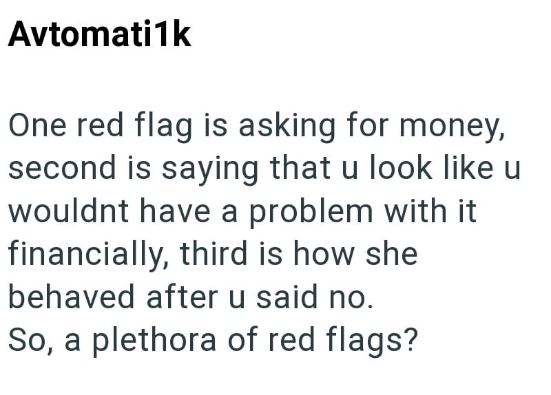 Avtomati1k One red flag is asking for money, second is saying that u look like u wouldnt have a problem with it financially, third is how she behaved after u said no. So, a plethora of red flags?